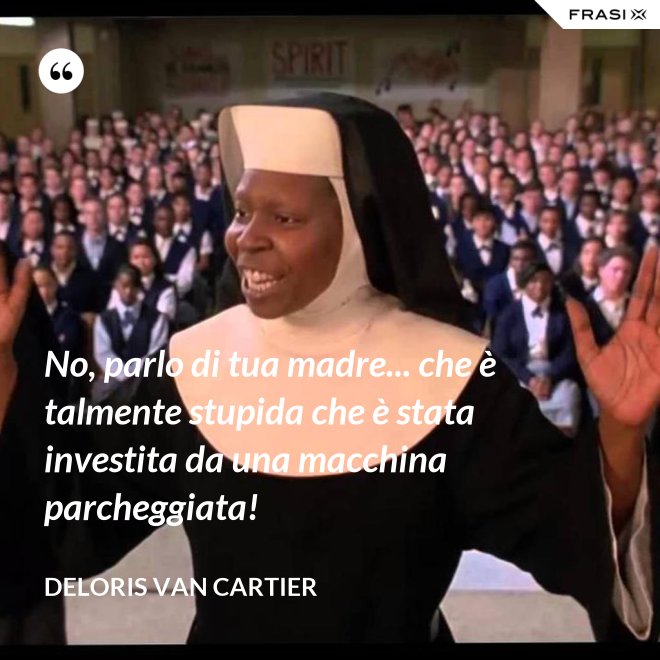 No, parlo di tua madre... che è talmente stupida che è stata investita da una macchina parcheggiata! - Deloris Van Cartier