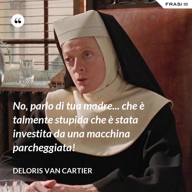 No, parlo di tua madre... che è talmente stupida che è stata investita da una macchina parcheggiata! - Deloris Van Cartier