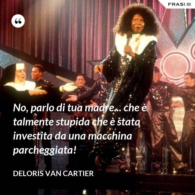 No, parlo di tua madre... che è talmente stupida che è stata investita da una macchina parcheggiata! - Deloris Van Cartier