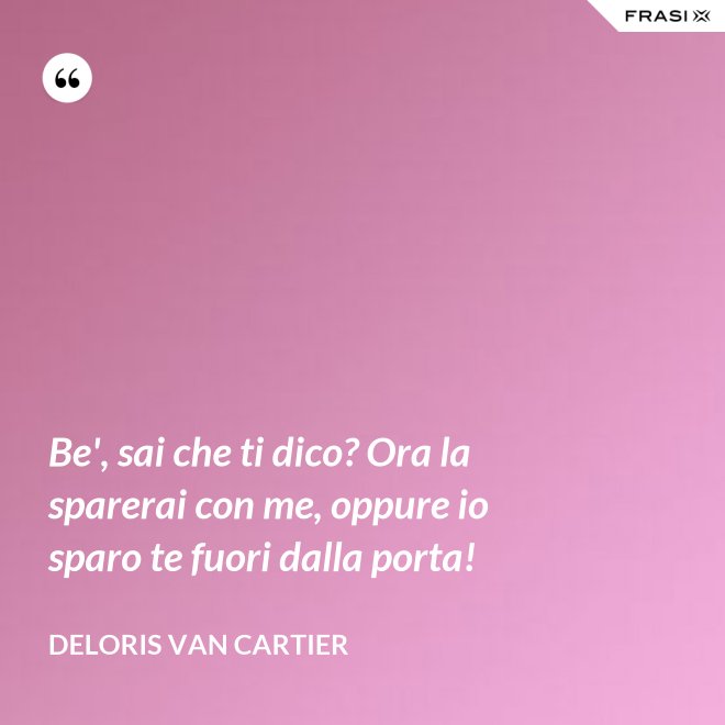 Be', sai che ti dico? Ora la sparerai con me, oppure io sparo te fuori dalla porta! - Deloris Van Cartier