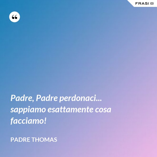 Padre, Padre perdonaci... sappiamo esattamente cosa facciamo! - Padre Thomas