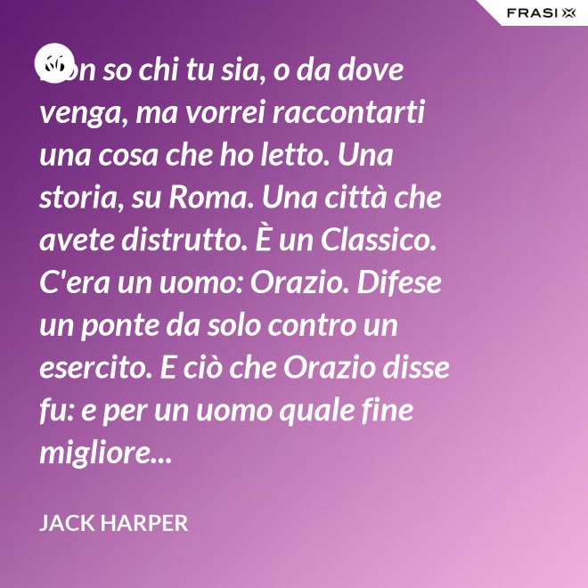 Non so chi tu sia, o da dove venga, ma vorrei raccontarti una cosa che ho letto. Una storia, su Roma. Una città che avete distrutto. È un Classico. C'era un uomo: Orazio. Difese un ponte da solo contro un esercito. E ciò che Orazio disse fu: e per un uomo quale fine migliore... - Jack Harper