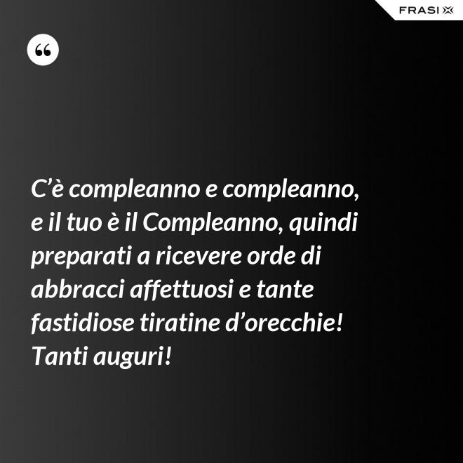 C’è compleanno e compleanno, e il tuo è il Compleanno, quindi preparati a ricevere orde di abbracci affettuosi e tante fastidiose tiratine d’orecchie! Tanti auguri! - Anonimo