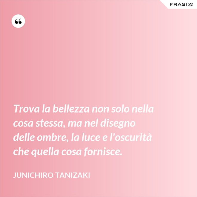 Trova la bellezza non solo nella cosa stessa, ma nel disegno delle ombre, la luce e l'oscurità che quella cosa fornisce. - Junichiro Tanizaki