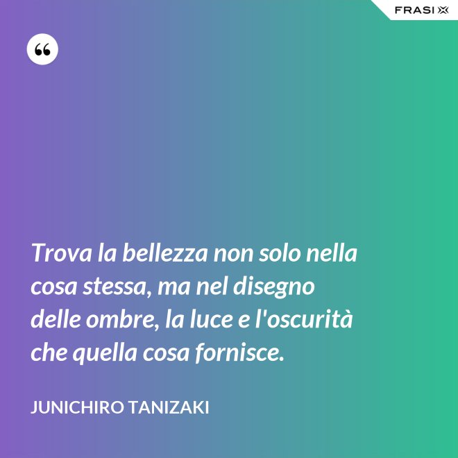 Trova la bellezza non solo nella cosa stessa, ma nel disegno delle ombre, la luce e l'oscurità che quella cosa fornisce. - Junichiro Tanizaki
