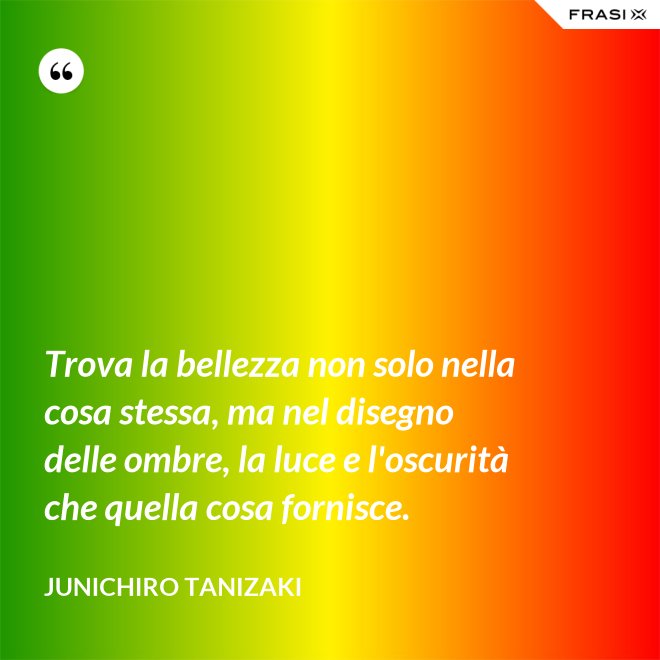 Trova la bellezza non solo nella cosa stessa, ma nel disegno delle ombre, la luce e l'oscurità che quella cosa fornisce. - Junichiro Tanizaki