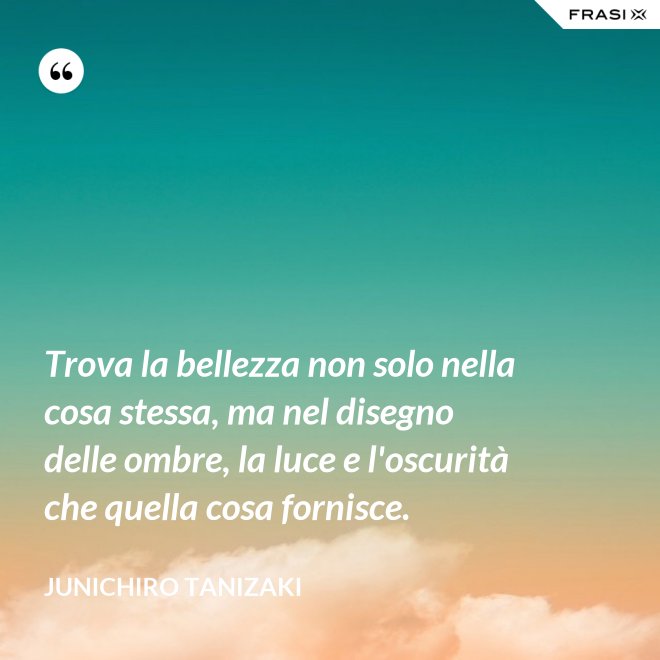 Trova la bellezza non solo nella cosa stessa, ma nel disegno delle ombre, la luce e l'oscurità che quella cosa fornisce. - Junichiro Tanizaki