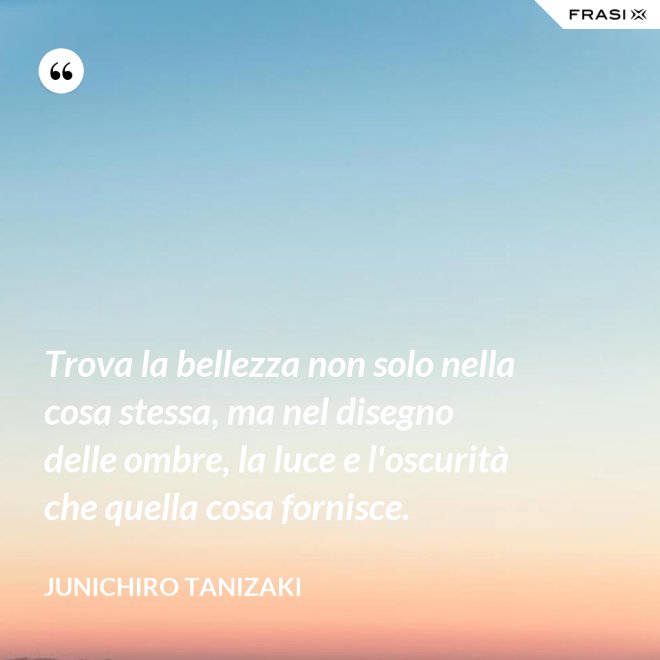 Trova la bellezza non solo nella cosa stessa, ma nel disegno delle ombre, la luce e l'oscurità che quella cosa fornisce. - Junichiro Tanizaki