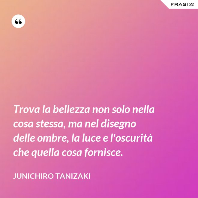 Trova la bellezza non solo nella cosa stessa, ma nel disegno delle ombre, la luce e l'oscurità che quella cosa fornisce. - Junichiro Tanizaki