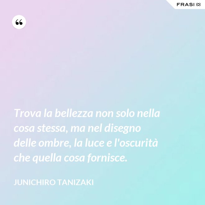 Trova la bellezza non solo nella cosa stessa, ma nel disegno delle ombre, la luce e l'oscurità che quella cosa fornisce. - Junichiro Tanizaki