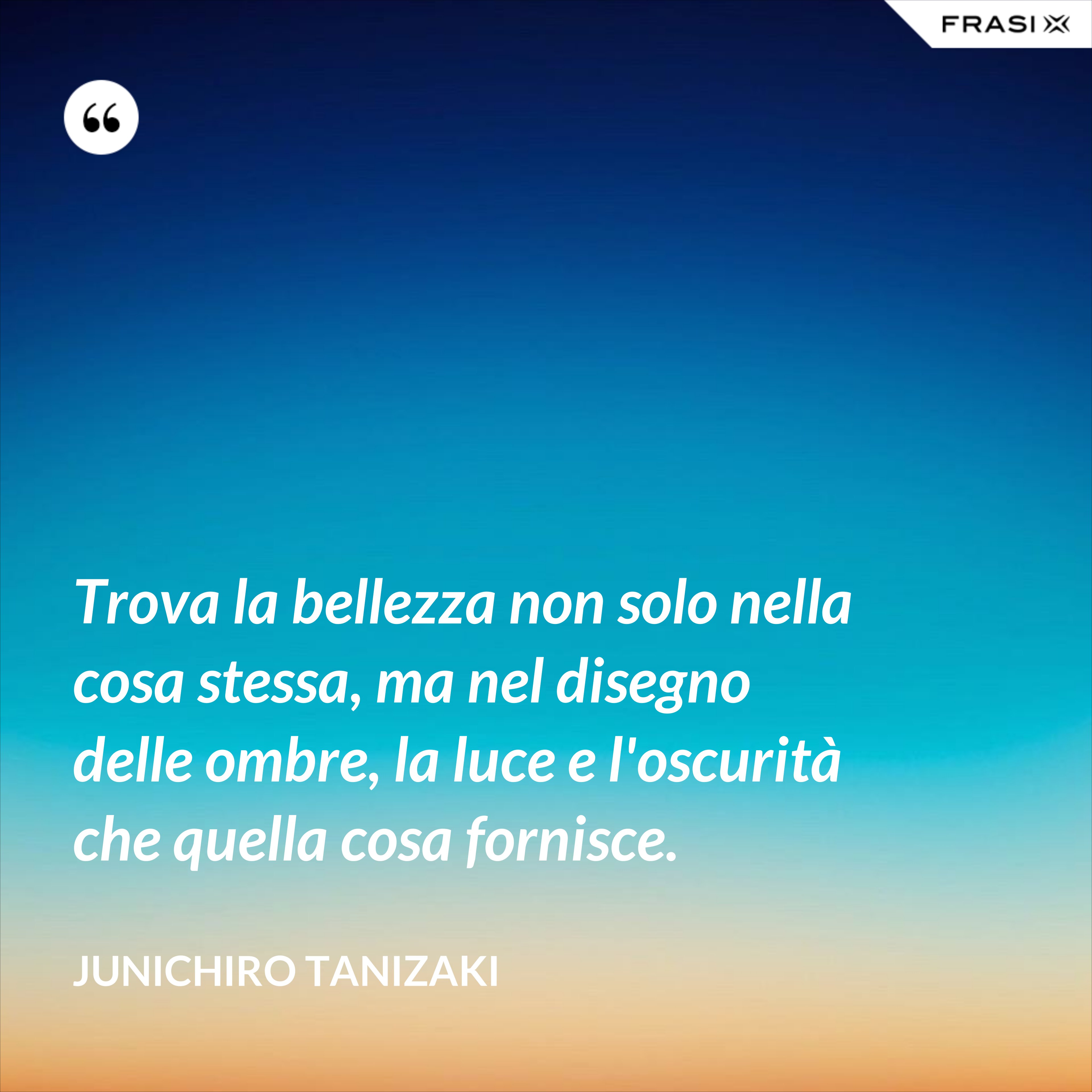 Trova la bellezza non solo nella cosa stessa, ma nel disegno delle ombre, la luce e l'oscurità che quella cosa fornisce. - Junichiro Tanizaki