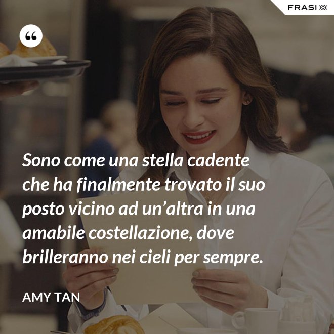 Sono come una stella cadente che ha finalmente trovato il suo posto vicino ad un’altra in una amabile costellazione, dove brilleranno nei cieli per sempre. - Amy Tan