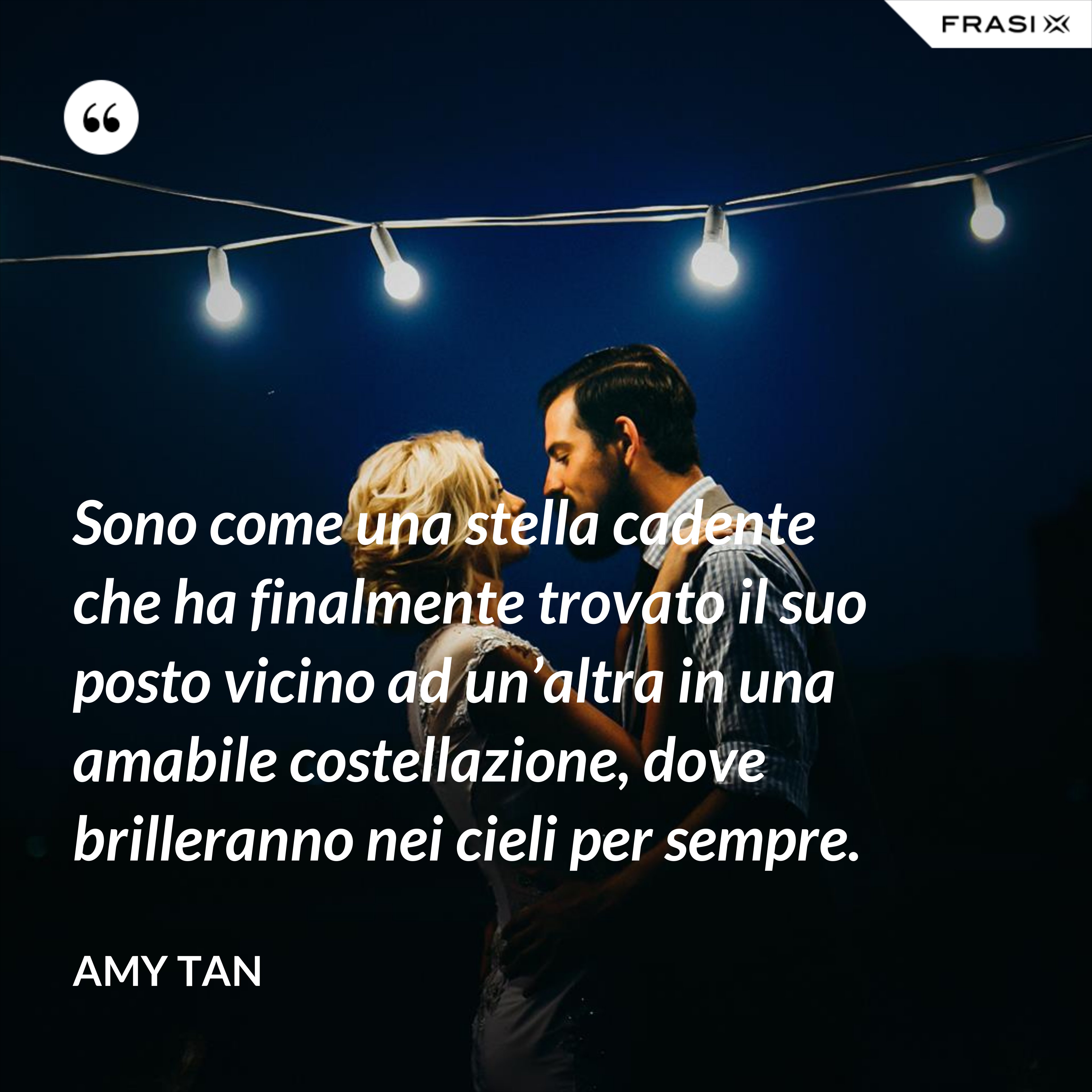 Sono come una stella cadente che ha finalmente trovato il suo posto vicino ad un’altra in una amabile costellazione, dove brilleranno nei cieli per sempre. - Amy Tan