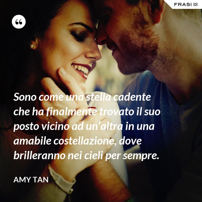 Sono come una stella cadente che ha finalmente trovato il suo posto vicino ad un’altra in una amabile costellazione, dove brilleranno nei cieli per sempre. - Amy Tan