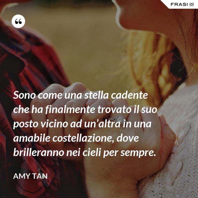 Sono come una stella cadente che ha finalmente trovato il suo posto vicino ad un’altra in una amabile costellazione, dove brilleranno nei cieli per sempre. - Amy Tan