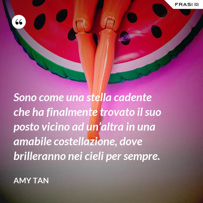 Sono come una stella cadente che ha finalmente trovato il suo posto vicino ad un’altra in una amabile costellazione, dove brilleranno nei cieli per sempre. - Amy Tan