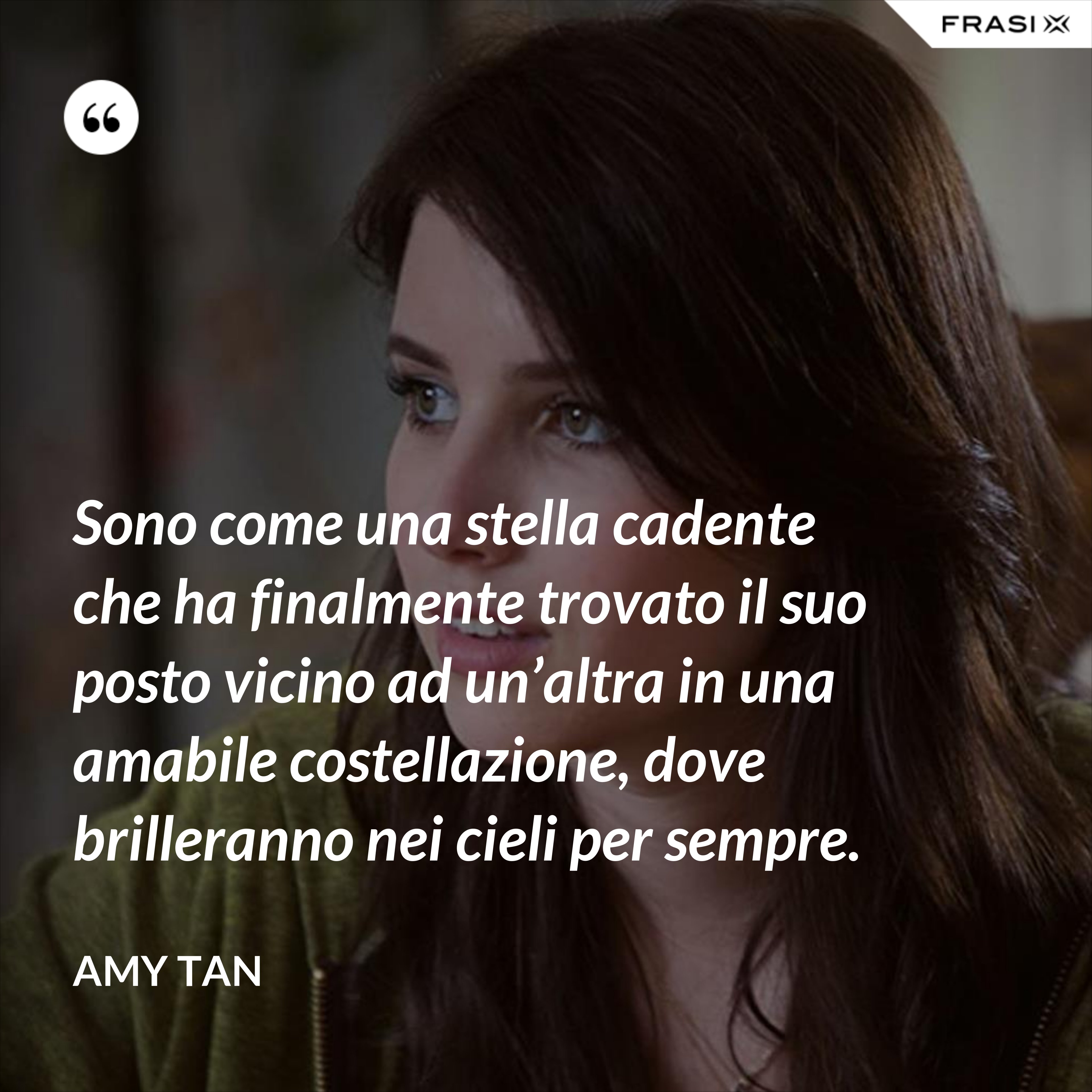 Sono come una stella cadente che ha finalmente trovato il suo posto vicino ad un’altra in una amabile costellazione, dove brilleranno nei cieli per sempre. - Amy Tan