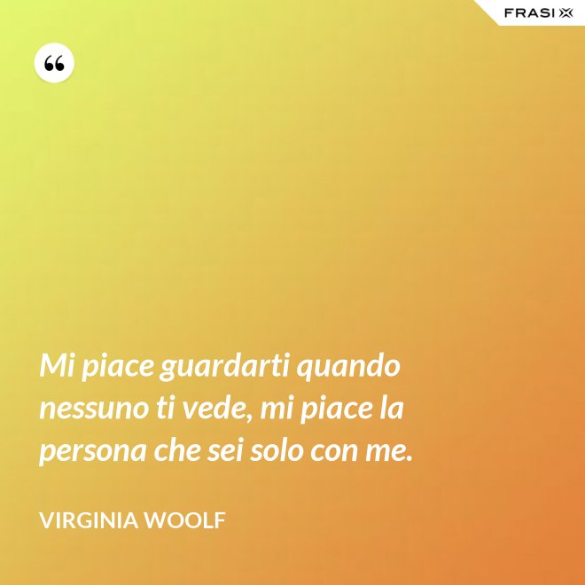Mi piace guardarti quando nessuno ti vede, mi piace la persona che sei solo con me. - Virginia Woolf