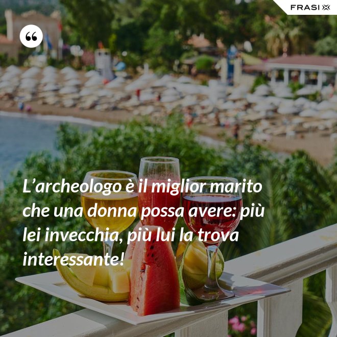 L’archeologo è il miglior marito che una donna possa avere: più lei invecchia, più lui la trova interessante! - Anonimo