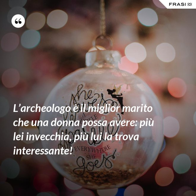 L’archeologo è il miglior marito che una donna possa avere: più lei invecchia, più lui la trova interessante! - Anonimo