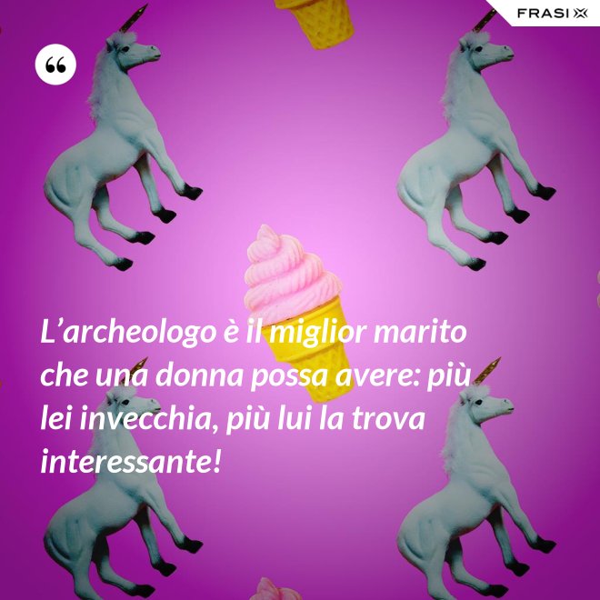 L’archeologo è il miglior marito che una donna possa avere: più lei invecchia, più lui la trova interessante! - Anonimo