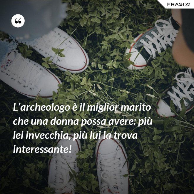 L’archeologo è il miglior marito che una donna possa avere: più lei invecchia, più lui la trova interessante! - Anonimo