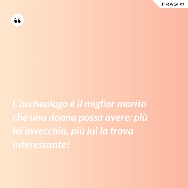 L’archeologo è il miglior marito che una donna possa avere: più lei invecchia, più lui la trova interessante! - Anonimo