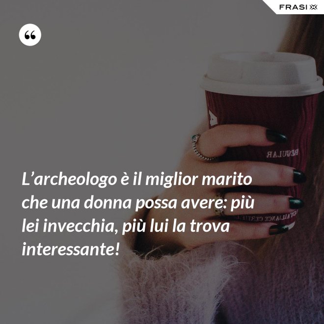 L’archeologo è il miglior marito che una donna possa avere: più lei invecchia, più lui la trova interessante! - Anonimo