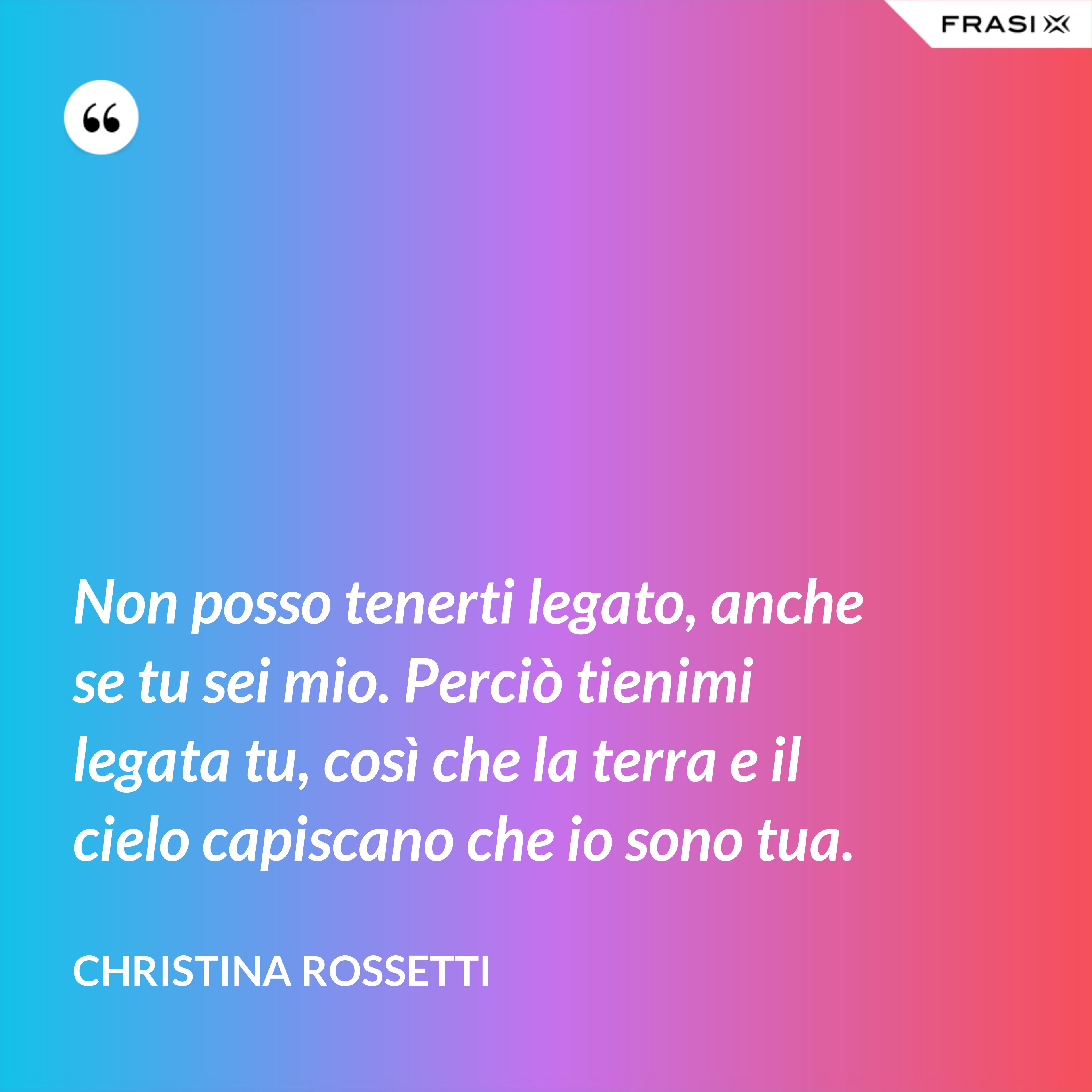 Non posso tenerti legato, anche se tu sei mio. Perciò tienimi legata tu, così che la terra e il cielo capiscano che io sono tua. - Christina Rossetti