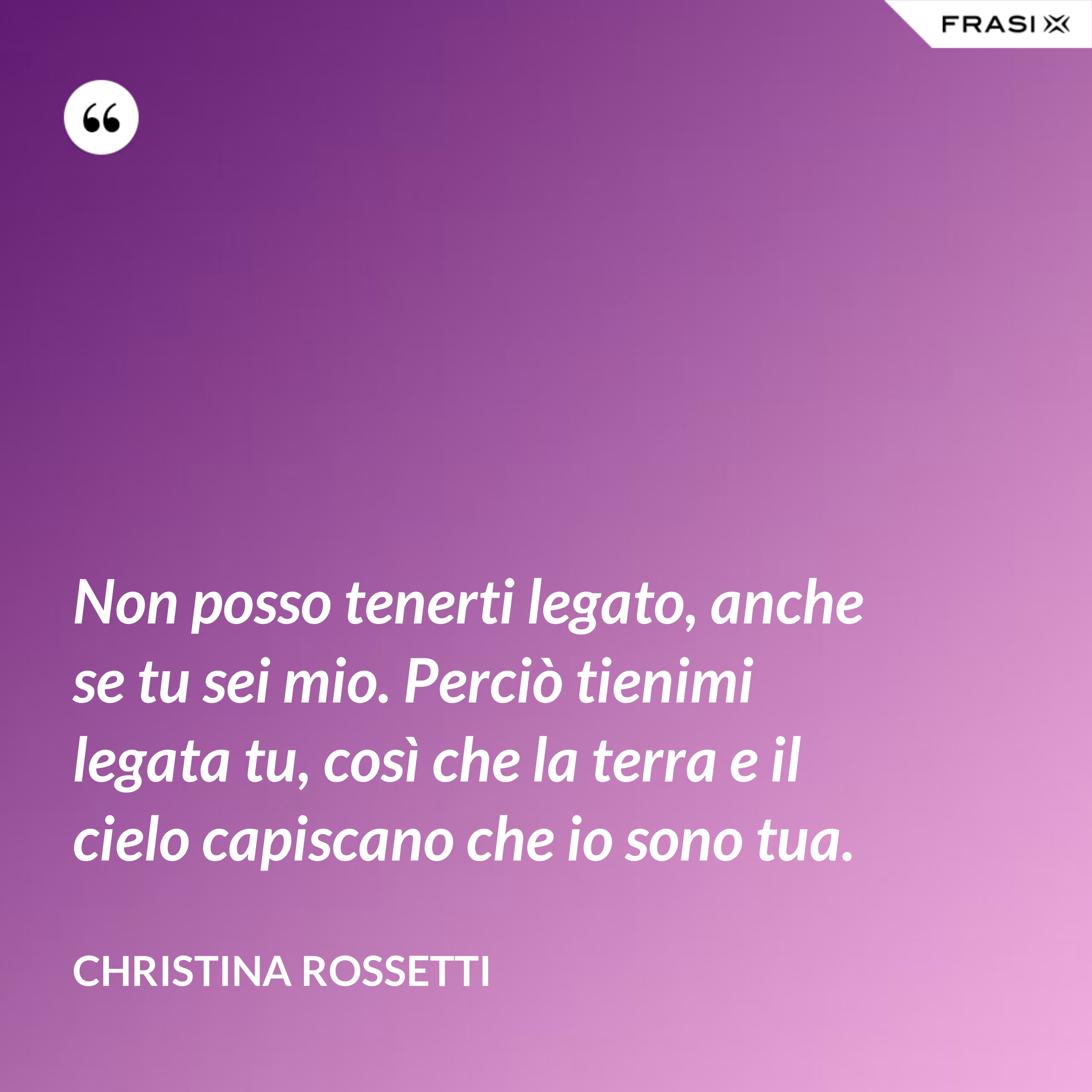 Non posso tenerti legato, anche se tu sei mio. Perciò tienimi legata tu, così che la terra e il cielo capiscano che io sono tua. - Christina Rossetti