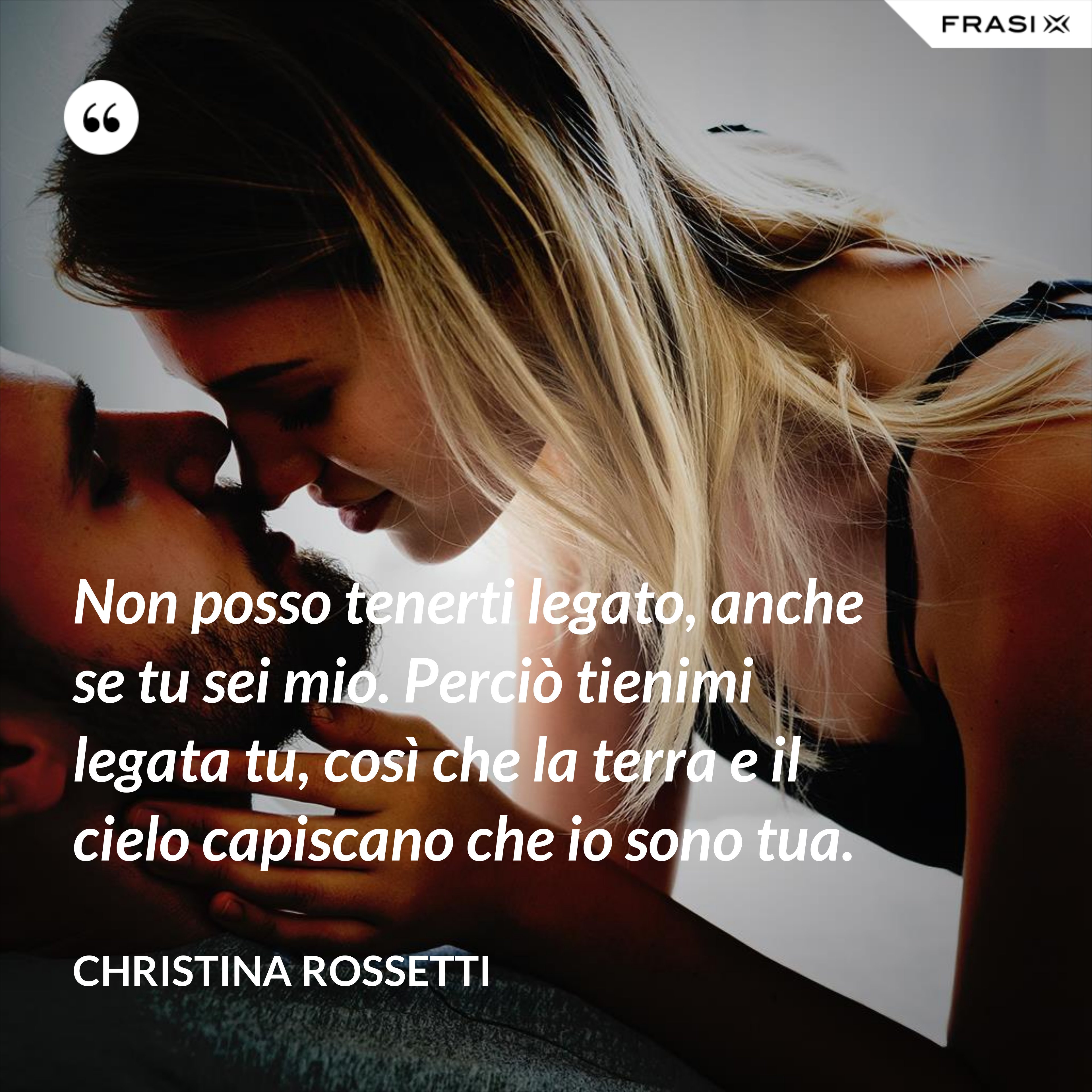 Non posso tenerti legato, anche se tu sei mio. Perciò tienimi legata tu, così che la terra e il cielo capiscano che io sono tua. - Christina Rossetti