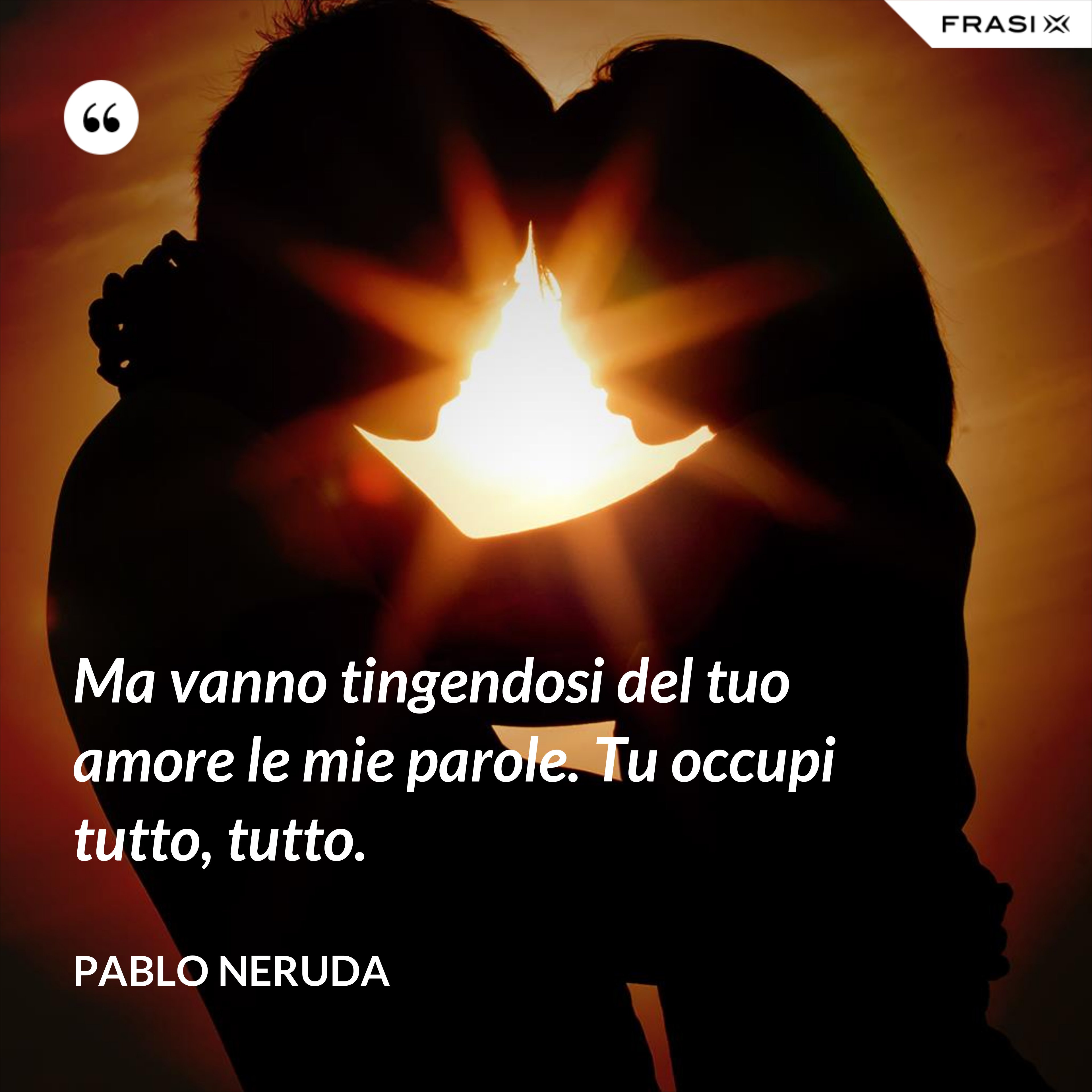 Ma vanno tingendosi del tuo amore le mie parole. Tu occupi tutto, tutto. - Pablo Neruda
