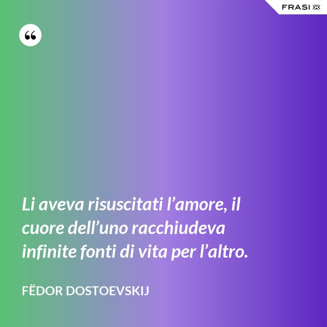 Li aveva risuscitati l’amore, il cuore dell’uno racchiudeva infinite fonti di vita per l’altro. - Fëdor Dostoevskij
