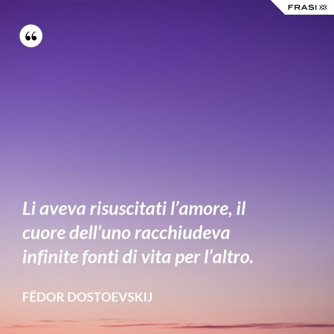 Li aveva risuscitati l’amore, il cuore dell’uno racchiudeva infinite fonti di vita per l’altro. - Fëdor Dostoevskij