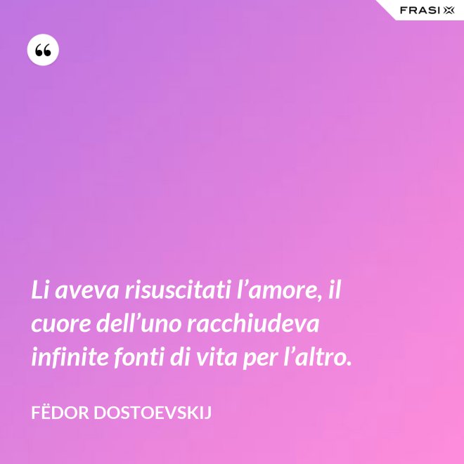 Li aveva risuscitati l’amore, il cuore dell’uno racchiudeva infinite fonti di vita per l’altro. - Fëdor Dostoevskij