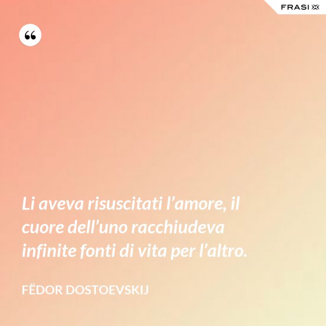 Li aveva risuscitati l’amore, il cuore dell’uno racchiudeva infinite fonti di vita per l’altro. - Fëdor Dostoevskij
