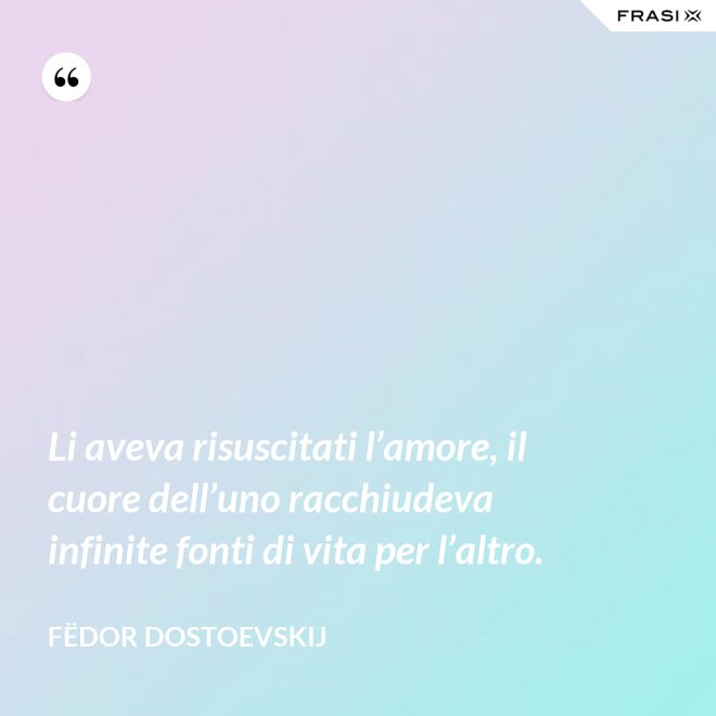 Li aveva risuscitati l’amore, il cuore dell’uno racchiudeva infinite fonti di vita per l’altro. - Fëdor Dostoevskij
