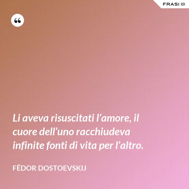 Li aveva risuscitati l’amore, il cuore dell’uno racchiudeva infinite fonti di vita per l’altro. - Fëdor Dostoevskij