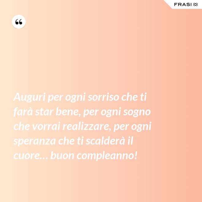 Auguri per ogni sorriso che ti farà star bene, per ogni sogno che vorrai realizzare, per ogni speranza che ti scalderà il cuore… buon compleanno! - Anonimo