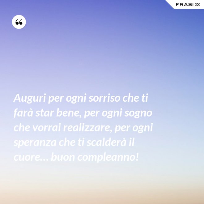 Auguri per ogni sorriso che ti farà star bene, per ogni sogno che vorrai realizzare, per ogni speranza che ti scalderà il cuore… buon compleanno! - Anonimo