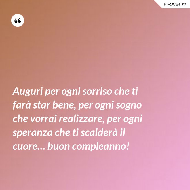 Auguri per ogni sorriso che ti farà star bene, per ogni sogno che vorrai realizzare, per ogni speranza che ti scalderà il cuore… buon compleanno! - Anonimo