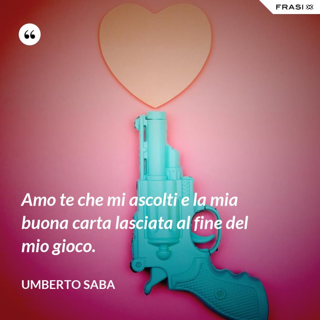 Amo te che mi ascolti e la mia buona carta lasciata al fine del mio gioco. - Umberto Saba