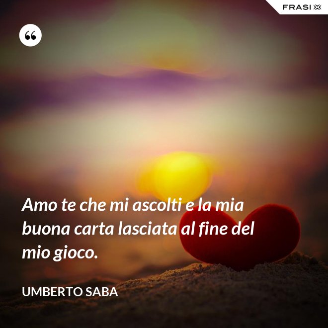 Amo te che mi ascolti e la mia buona carta lasciata al fine del mio gioco. - Umberto Saba