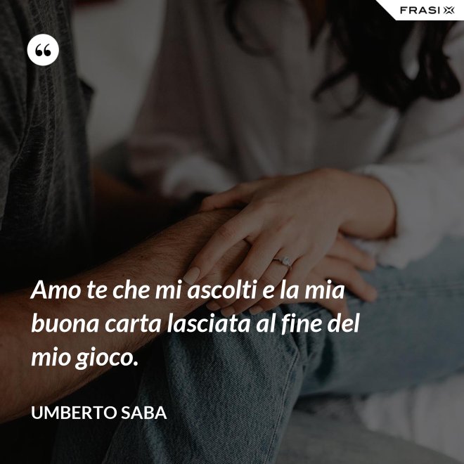 Amo te che mi ascolti e la mia buona carta lasciata al fine del mio gioco. - Umberto Saba