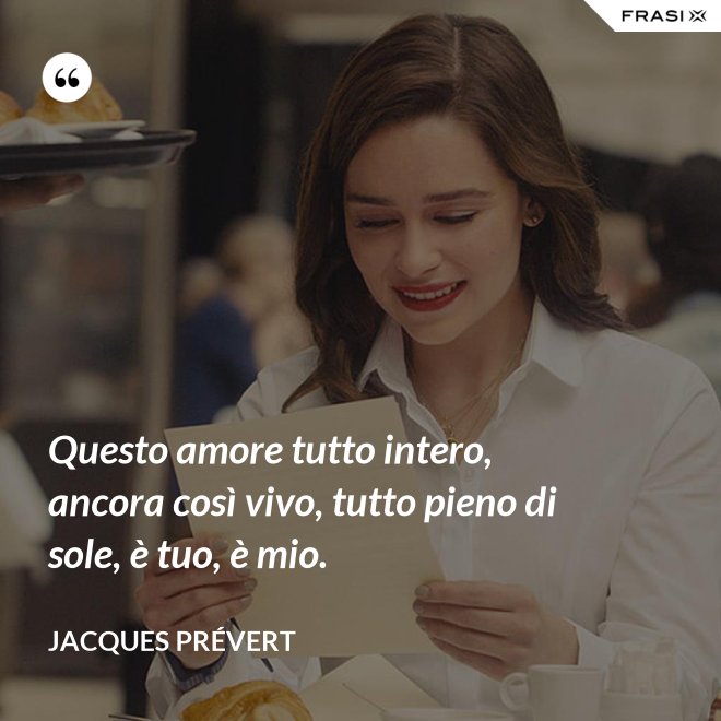 Questo amore tutto intero, ancora così vivo, tutto pieno di sole, è tuo, è mio. - Jacques Prévert