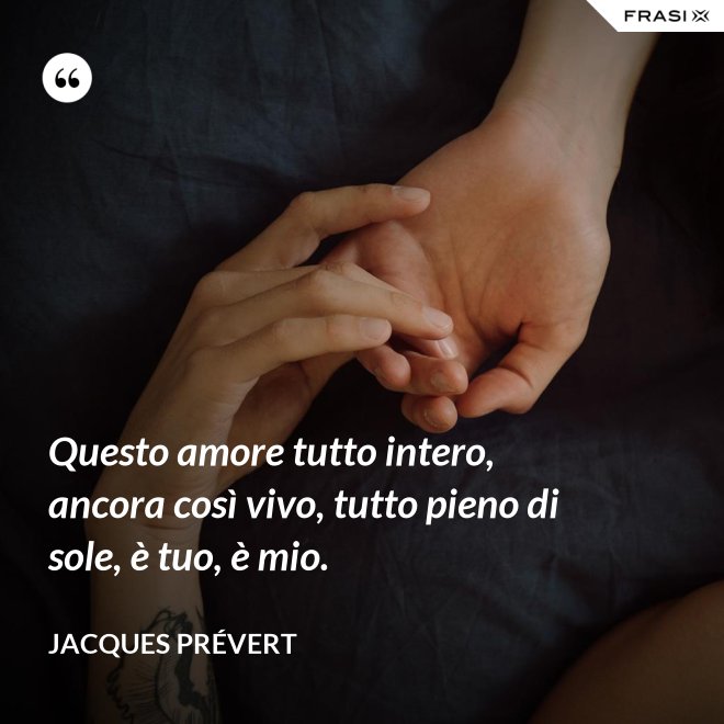 Questo amore tutto intero, ancora così vivo, tutto pieno di sole, è tuo, è mio. - Jacques Prévert