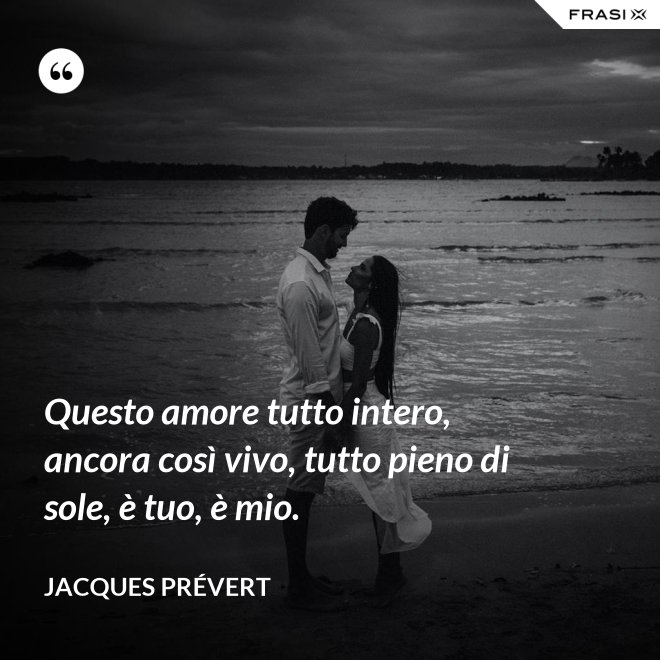 Questo amore tutto intero, ancora così vivo, tutto pieno di sole, è tuo, è mio. - Jacques Prévert