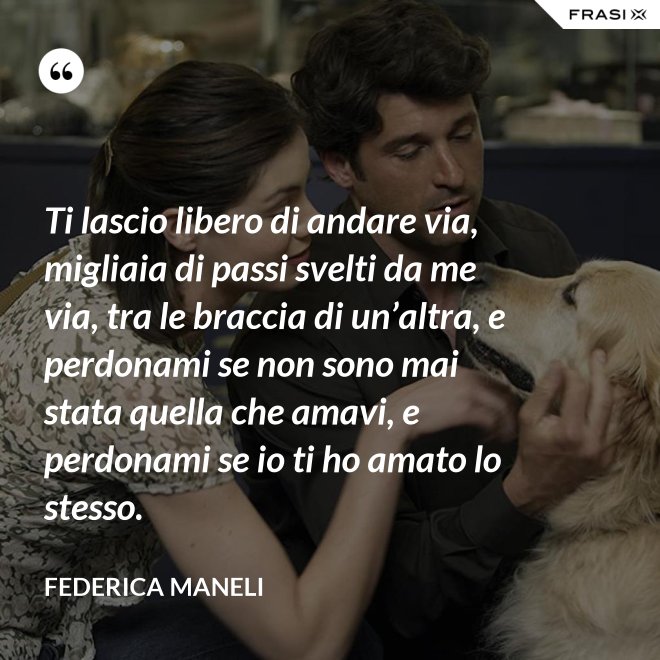 Ti lascio libero di andare via, migliaia di passi svelti da me via, tra le braccia di un’altra, e perdonami se non sono mai stata quella che amavi, e perdonami se io ti ho amato lo stesso. - Federica Maneli