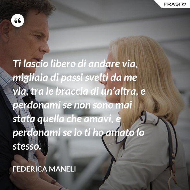 Ti lascio libero di andare via, migliaia di passi svelti da me via, tra le braccia di un’altra, e perdonami se non sono mai stata quella che amavi, e perdonami se io ti ho amato lo stesso. - Federica Maneli