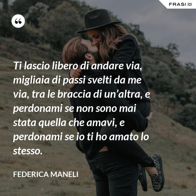 Ti lascio libero di andare via, migliaia di passi svelti da me via, tra le braccia di un’altra, e perdonami se non sono mai stata quella che amavi, e perdonami se io ti ho amato lo stesso. - Federica Maneli